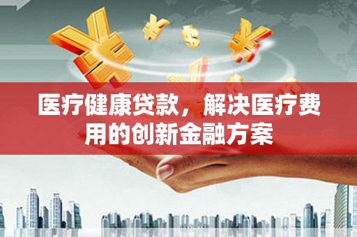 矿区医疗健康贷款，解决医疗费用的创新金融方案